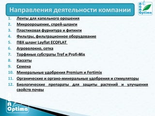 1.
2.
3.
4.
5.
6.
7.
8.
9.
10.
11.
12.

Ленты для капельного орошения
Микроорошение, спрей-шланги
Пластиковая фурнитура и фитинги
Фильтры, фильтрационное оборудование
ПВХ шланг Layflat ECOFLAT
Агроволокно, сетка
Торфяные субстраты Tref и Profi-Mix
Кассеты
Семена
Минеральные удобрения Premium и Fertimix
Органические и органо-минеральные удобрения и стимуляторы
Биологические препараты для защиты растений и улучшения
свойств почвы

 
