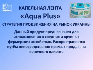 КАПЕЛЬНАЯ ЛЕНТА

«Aqua Plus»
СТРАТЕГИЯ ПРОДВИЖЕНИЯ НА РЫНОК УКРАИНЫ
Данный продукт предназначен для
использования в средних и крупных
фермерских хозяйствах. Распространяется
путём непосредственно прямых продаж на
конечного клиента

 