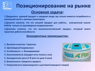 Позиционирование на рынке
Основная задача:
1.Предлагать данный продукт к продаже везде где только имеется потребность в
капельной ленте с мягким эммитером.
2.Донести клиенту, что это лучший продукт для работы, улучшенный аналог
RoDrip только со щелевидным водовыпуском.
3.Доказать клиенту, что это высококачественный продукт, который имеет
гарантию работоспособности.

Конкурентные преимущества:
1. Высокое качество. Гарантия.
2. Щелевидный водовыпуск
3. Устойчивость к блокированию
4. Эксклюзивность (продукт есть только у нас)
5. Конкурентная цена (7-8 мил по цене 6 мил)
6. Возможность товарного кредита.
7. Оперативность (производства и доставкипередачи товара)

 