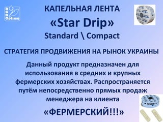 КАПЕЛЬНАЯ ЛЕНТА

«Star Drip»

Standard  Compact
СТРАТЕГИЯ ПРОДВИЖЕНИЯ НА РЫНОК УКРАИНЫ
Данный продукт предназначен для
использования в средних и крупных
фермерских хозяйствах. Распространяется
путём непосредственно прямых продаж
менеджера на клиента

«ФЕРМЕРСКИЙ!!!»

 