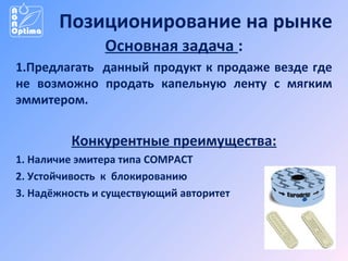 Позиционирование на рынке
Основная задача :
1.Предлагать данный продукт к продаже везде где
не возможно продать капельную ленту с мягким
эммитером.

Конкурентные преимущества:
1. Наличие эмитера типа COMPACT
2. Устойчивость к блокированию
3. Надёжность и существующий авторитет

 