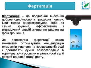 Фертигація – це поєднання внесення
добрив одночасово з процесом поливу.
Цей метод зарекомендував себе як
самий
зручний,
еффективний
і
економічний спосіб живлення рослин на
фоні зрошення.
За
допомогою
фертигації
стало
можливим оптимізувати концентрацію
елементів живлення в зрошувальній воді
і доставляти суміш безпосередньо в
кореневу зону рослини в залежності від її
потреб на даній стадії росту.

N
Zn K
P Fe

 