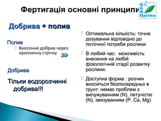 Фертигація основні принципи
Добрива + полив
Полив

 Оптимальна кількість: точне
дозування відповідно до
поточної потреби рослини

Добрива

 В любий час: можливість
внесення на любій
фізіологічній стадії розвитку
рослини.

 Внесення добрив через
краплинну стрічку

Тільки водорозчинні
добрива!!!

 Доступна форма : розчин
вноситься безпосередньо в
грунт: немає проблем з
вилужуванням (N), летучістю
(N), звязуванням (P, Ca, Mg)

 