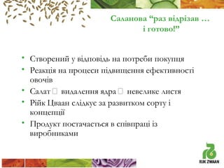 Саланова “раз відрізав …
і готово!”
• Створений у відповідь на потреби покупця
• Реакція на процеси підвищення ефективності
овочів
• Салат  видалення ядра  невелике листя
• Рійк Цваан слідкує за развитком сорту і
концепції
• Продукт постачається в співпраці із
виробниками

 