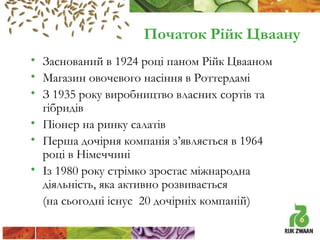 Початок Рійк Цваану
• Заснований в 1924 році паном Рійк Цвааном
• Магазин овочевого насіння в Роттердамі
• З 1935 року виробництво власних сортів та
гібридів
• Піонер на ринку салатів
• Перша дочірня компанія з’являється в 1964
році в Німеччині
• Із 1980 року стрімко зростає міжнародна
діяльність, яка активно розвивається
(на сьогодні існує 20 дочірніх компаній)

 