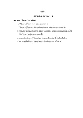 บทที่ 4

ผลการดาเนินงานโครงงาน
4.1 ผลการพัฒนาโปรแกรมตัดต่ อ
1. ได้รับความรู ้เกี่ยวกับพัฒนาโปรแกรมตัดต่อวีดีโอ
2. ได้รับความรู ้เกี่ยวกับเรื่ องที่นามาเป็ นบทเรี ยนในการพัฒนาโปรแกรมตัดต่อวีดีโอ
3. ผูเ้ รี ยนสามารถพัฒนารู ปแบบของโปรแกรมตัดต่อวีดีโอ ได้ดวยตนเองและนามาประยุกต์ใช้
้
ให้เข้ากับการเรี ยนรู ้ของตนเองมากยิงขึ้น
่
4. สามารถติดต่อสื่ อสารกันได้ระหว่างครู เพื่อนและผูสนใจทัวไป เพื่อสร้างเป็ น วีดีโอ
้
่
5. ได้นาเอาเทคโนโลยีสารสนเทศยุคใหม่มาใช้อย่างมีคุณค่า และสร้างสรรค์

 