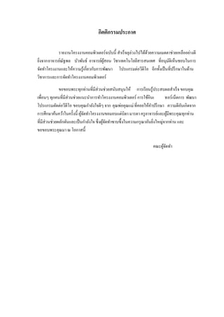 กิตติกรรมประกาศ
รายงานโครงงานคอมพิวเตอร์ ฉบับนี้ สาเร็ จลุล่วงไปได้ดวยความเมตตาช่วยเหลืออย่างดี
้
ยิงจากอาจารย์ณฐพล บัวพันธ์ อาจารย์ผสอน วิชาเทคโนโลยีสารสนเทศ ที่อนุมติเห็นชอบในการ
ั
ู้
ั
่
จัดทาโครงงานและให้ความรู ้เกี่ยวกับการพัฒนา โปรแกรมต่อวีดีโอ อีกทั้งเป็ นที่ปรึ กษาในด้าน
วิชาการและการจัดทาโครงงานคอมพิวเตอร์
ขอขอบพระทุกท่านที่มีส่วนช่วยสนับสนุนให้ การเรี ยนรู้ประสบผลสาเร็ จ ขอบคุณ
เพื่อนๆ ทุกคนที่มีส่วนช่วยแนะนาการทาโครงงานคอมพิวเตอร์ การใช้อินเ
ทอร์เน็ตการ พัฒนา
โปรแกรมตัดต่อวีดีโอ ขอบคุณกาลังใจดีๆ จาก คุณพ่อคุณแม่ ที่คอยให้คาปรึ กษา ความดีอนเกิดจาก
ั
การศึกษาค้นคว้าในครั้งนี้ ผูจดทาโครงงานขอมอบแด่บิดา มารดา ครู อาจารย์และผูมีพระคุณทุกท่าน
้ั
้
ที่มีส่วนช่วยผลักดันและเป็ นกาลังใจ ซึ่ งผูจดทาซาบซึ้ งในความกรุ ณาอันยิงใหญ่จากท่าน และ
้ั
่
ขอขอบพระคุณมา ณ โอกาสนี้
คณะผูจดทา
้ั

 