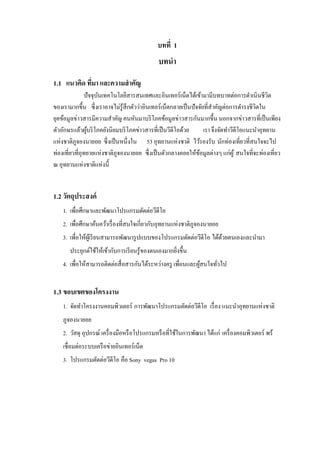 บทที่ 1

บทนา
1.1 แนวคิด ทีมา และความสาคัญ
่
ปั จจุบนเทคโนโลยีสารสนเทศและอินเทอร์ เน็ตได้เข้ามามีบทบาทต่อการดาเนินชีวต
ั
ิ
ของเรามากขึ้น ซึ่ งเราอาจไม่รู้สึกตัวว่าอินเทอร์ เน็ตกลายเป็ นปั จจัยที่สาคัญต่อการดารงชีวตใน
ิ
ยุคข้อมูลข่าวสารมีความสาคัญ คนหันมาบริ โภคข้อมูลข่าวสารกันมากขึ้น นอกจากข่าวสารที่เป็ นเพียง
ตัวอักษรแล้วผูบริ โภคยังนิยมบริ โภคข่าวสารที่เป็ นวีดีโอด้วย
้
เรา จึงจัดทาวีดีโอแนะนาอุทยาน
แห่งชาติภูจองนายอย ซึ่ งเป็ นหนึ่งใน 53 อุทยานแห่งชาติ ไว้รองรับ นักท่องเที่ยวที่สนใจจะไป
ท่องเที่ยวที่อุทยายแห่งชาติภูจองนายอย ซึ่ งเป็ นตัวกลางคอยให้ขอมูลต่างๆ แก่ผู ้ สนใจที่จะท่องเที่ยว
้
ณ อุทยานแห่งชาติแห่งนี้

1.2 วัตถุประสงค์
1. เพื่อศึกษาและพัฒนาโปรแกรมตัดต่อวีดีโอ
2. เพื่อศึกษาค้นคว้าเรื่ องที่สนใจเกี่ยวกับอุทยานแห่งชาติภูจองนายอย
3. เพื่อให้ผเู้ รี ยนสามารถพัฒนารู ปแบบของโปรแกรมตัดต่อวีดีโอ ได้ดวยตนเองและนามา
้
ประยุกต์ใช้ให้เข้ากับการเรี ยนรู ้ของตนเองมากยิงขึ้น
่
4. เพื่อให้สามารถติดต่อสื่ อสารกันได้ระหว่างครู เพื่อนและผูสนใจทัวไป
้
่

1.3 ขอบเขตของโครงงาน
1. จัดทาโครงงานคอมพิวเตอร์ การพัฒนาโปรแกรมตัดต่อวีดีโอ เรื่ อง แนะนาอุทยานแห่งชาติ
ภูจองนายอย
2. วัสดุ อุปกรณ์ เครื่ องมือหรื อโปรแกรมหรื อที่ใช้ในการพัฒนา ได้แก่ เครื่ องคอมพิวเตอร์ พร้
เชื่อมต่อระบบเครื อข่ายอินเทอร์ เน็ต
3. โปรแกรมตัดต่อวีดีโอ คือ Sony vegas Pro 10

 