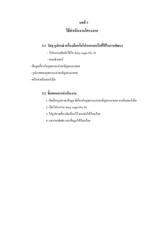 บทที่ 3

วิธีดาเนินงานโครงงาน
3.1 วัสดุ อุปกรณ์ เครื่องมือหรือโปรแกรมหรือทีใช้ ในการพัฒนา
่
- โปรแกรมตัดต่อวีดีโอ Sony vegas Pro 10
- คอมพิวเตอร์
- ข้อมูลเกี่ยวกับอุทยานแห่งชาติภูจองนายอย
- รู ปภาพของอุทยานแห่งชาติภูจองนายอย
- เครื อข่ายอินเตอร์ เน็ต

3.2 ขั้นตอนการดาเนินงาน
1. คัดเลือกรู ปภาพ ข้อมูล ที่เกี่ยวกับอุทยานแห่งชาติภูจองนายอย จากอินเตอร์ เน็ต
2. เปิ ดโปรแกรม Sony vegas Pro 10
3. ใส่ รูปภาพที่เราคัดเลือกไว้ ตกแต่งให้เรี ยบร้อย
4. แทรกเอฟเฟค และข้อมูลให้เรี ยบร้อย

 
