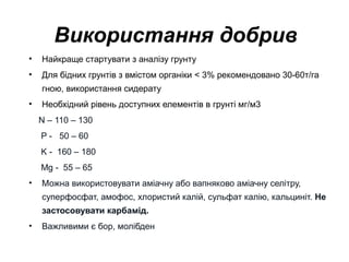 Використання добрив
•

Найкраще стартувати з аналізу грунту

•

Для бідних грунтів з вмістом органіки < 3% рекомендовано 30-60т/га
гною, використання сидерату

•

Необхідний рівень доступних елементів в грунті мг/м3
N – 110 – 130
P - 50 – 60
K - 160 – 180
Mg - 55 – 65

•

Можна використовувати аміачну або вапняково аміачну селітру,
суперфосфат, амофос, хлористий калій, сульфат калію, кальциніт. Не
застосовувати карбамід.

•

Важливими є бор, молібден

 