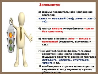 Запомните:
а) формы повелительного наклонения
глаголов:
ехать — поезжай (- те ); лечь — ляг (те );
б) глагол класть употребляется только
без приставки;
в) глаголы с корнем -лож- — только с
приставкой (положить, выложить и
т.п.);
г) не употребляются формы 1-го лица
единственного числа настоящего
(будущего простого) времени глаголов
победить, убедить, очутиться,
чудить и др.
В необходимых случаях используются
выражения: могу очутиться, сумею
убедить и т.п.

 