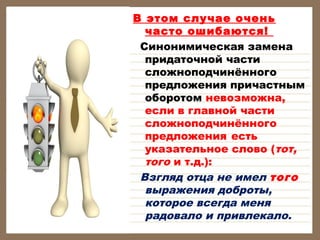 В этом случае очень
часто ошибаются!
Синонимическая замена
придаточной части
сложноподчинённого
предложения причастным
оборотом невозможна,
если в главной части
сложноподчинённого
предложения есть
указательное слово (тот,
того и т.д.):
Взгляд отца не имел того
выражения доброты,
которое всегда меня
радовало и привлекало.

 
