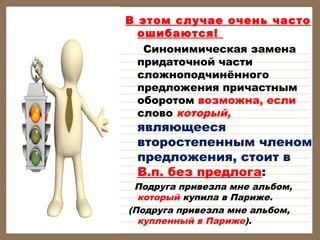 В этом случае очень часто
ошибаются!
Синонимическая замена
придаточной части
сложноподчинённого
предложения причастным
оборотом возможна, если 
слово который,

являющееся
второстепенным членом
предложения, стоит в
В.п. без предлога:

Подруга привезла мне альбом,
который купила в Париже.
(Подруга привезла мне альбом,
купленный в Париже).

 