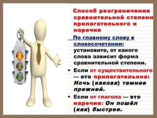    Способ

разграничения
сравнительной степени
прилагательного и
наречия
По главному слову в
словосочетании:
установите, от какого
слова зависит форма
сравнительной степени.
• Если от существительного
— это прилагательное:
Ночь ( какова ) темнее
прежней.
• Если от глагола — это
наречие: Он пошёл
( как ) быстрее.

 