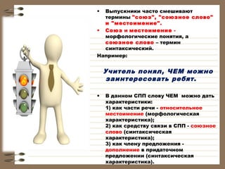 •

Выпускники часто смешивают
термины "союз", "союзное слово"
и "местоимение". 
• Союз и местоимение морфологические понятия, а
союзное слово – термин
синтаксический.
Например:

Учитель понял, ЧЕМ можно
заинтересовать ребят .
 
•

В данном СПП слову ЧЕМ можно дать
характеристики:
1) как части речи - относительное
местоимение (морфологическая
характеристика);
2) как средству связи в СПП - союзное
слово (синтаксическая
характеристика);
3) как члену предложения дополнение в придаточном
предложении (синтаксическая
характеристика).

 