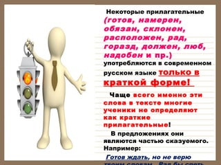        Некоторые прилагательные

(готов, намерен,
обязан, склонен,
расположен, рад,
горазд, должен, люб,
надобен и пр.)

употребляются в современном

только в
краткой форме!
русском языке

Чаще всего именно эти
слова в тексте многие
ученики не определяют
как краткие
прилагательные!
В предложениях они
являются частью сказуемого.
Например:
Готов ждать, но не верю

 