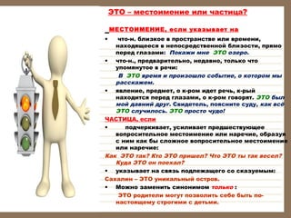  ЭТО – местоимение или частица?
МЕСТОИМЕНИЕ, если указывает на
•

что-н. близкое в пространстве или времени,
находящееся в непосредственной близости, прямо
перед глазами: Покажи мне ЭТО озеро.
• что-н., предварительно, недавно, только что
упомянутое в речи:
В ЭТО время и произошло событие, о котором мы
расскажем.
• явление, предмет, о к-ром идет речь, к-рый
находится перед глазами, о к-ром говорят. ЭТО был
мой давний друг. Свидетель, поясните суду, как всё
ЭТО случилось. ЭТО просто чудо!
ЧАСТИЦА, если
•
подчеркивает, усиливает предшествующее
вопросительное местоимение или наречие, образуя
с ним как бы сложное вопросительное местоимение
или наречие:
Как ЭТО так? Кто ЭТО пришел? Что ЭТО ты так весел?
Куда ЭТО он поехал?
• указывает на связь подлежащего со сказуемым:
Сахалин – ЭТО уникальный остров.
• Можно заменить синонимом только :
ЭТО родители могут позволить себе быть понастоящему строгими с детьми.

 