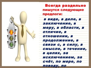 Всегда раздельно
пишутся следующие
предлоги:
в виде, в деле, в
заключение, в
меру, в области, в
отличие, в
отношении, в
продолжение, в
связи с, в силу, в
смысле, в течение,
в целях, за
исключением, за
счёт, по мере, по
поводу, по

 