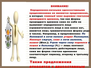 ВНИМАНИЕ!
Определенно-личными односоставными
предложениями не являются предложения,
в которых главный член выражен глаголом
прошедшего времени , так как формы
прошедшего времени сами по себе не
выявляют определенного лица
(грамматического лица в них вовсе нет,
имеются лишь грамматические формы рода
и числа). Например, в предложениях: По
белевшей в ночи папахе угадал Половцева.
Накинул сюртук, снял с печи валенки,
вышел (Шол.); Утром через силу поднялся и
пошел в больницу (Ч.) — лишь контекст
помогает установить действующее лицо,
сама же форма глагола одинаково
соответствует первому, второму и третьему
лицу.

Такие предложения
относятся к двусоставным

 