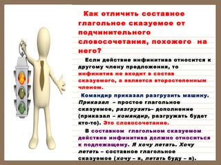 Как отличить составное
глагольное сказуемое от
подчинительного
словосочетания, похожего на
него?
Если действие инфинитива относится к
другому члену предложения, то
инфинитив не входит в состав
сказуемого, а является второстепенным
членом.
Командир приказал разгрузить машину.
Приказал – простое глагольное
сказуемое, разгрузить – дополнение
(приказал – командир , разгружать будет
кто-то). Это словосочетание.
В составном глагольном сказуемом
действие инфинитива должно относиться
к подлежащему. Я хочу летать. Хочу
лететь – составное глагольное
сказуемое ( хочу – я, летать буду – я).

 