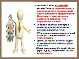  Союзное слово КОТОРЫЙ

может быть и подлежащим, и
дополнением в придаточной
части сложного предложения .
Подставьте вместо этого
союзного слова то, что
«прячется» за ним:
• Жаркое солнце, которое
немилосердно жгло мою
голову, закрыла туча.
(Что немилосердно жгло голову?
Солнце. Следовательно, это
подлежащее).
• Дама, которой Евгений подал
руку, церемонно сошла с трапа
парохода.
(Кому подал руку Евгений? Даме
(сущ. в д.п.). Следовательно, это
дополнение).

 