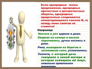 Если однородные члены
предложения, однородные
причастные и деепричастные
обороты, однородные
придаточные соединяются
неповторяющимся союзом И, то
между ними запятая не
ставится!
Например:
Чистота и уют царили в доме.
Сверкая на солнце и весело
переливаясь, ручьи неслись к
реке.
Река, вышедшая из берегов и
затопившая село, успокоилась.
Теплота, с которой дочь
говорила о своей матери и
которая освещала её лицо ,
невольно привлекала
внимание.

 