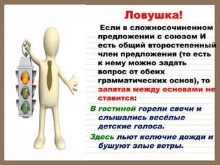 Ловушка!

Если в сложносочиненном
предложении с союзом И
есть общий второстепенный
член предложения (то есть
к нему можно задать
вопрос от обеих
грамматических основ), то
запятая между основами не
ставится:
В гостиной горели свечи и
слышались весёлые
детские голоса.
Здесь льют колючие дожди и
бушуют злые ветры.

 