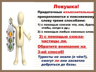 Ловушка!

Придаточные изъяснительные
прикрепляются к поясняемому
слову тремя способами:

1) с помощью союзов что, как, будто,
чтобы, когда и др.;
2) с помощью любых союзных слов;

3) с помощью союзачастицы ли.
Обратите внимание на
3-ий способ!

Туристы не знали (о чём?),
смогут ли они засветло
добраться до базы.

 