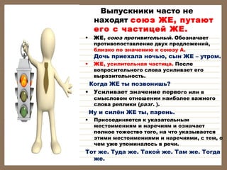 •

Выпускники часто не
находят союз ЖЕ, путают
его с частицей ЖЕ.
ЖЕ, союз противительный. Обозначает
противопоставление двух предложений,
близко по значению к союзу А.

Дочь приехала ночью, сын ЖЕ – утром.
•

ЖЕ, усилительная частица. После
вопросительного слова усиливает его
выразительность.

Когда ЖЕ ты позвонишь? 
• Усиливает значение первого или в

смысловом отношении наиболее важного
слова реплики (разг. ).

Ну и силён ЖЕ ты, парень.
•

Присоединяется к указательным
местоимениям и наречиям и означает
полное тожество того, на что указывается
этими местоимениями и наречиями, с тем, о
чем уже упоминалось в речи.

Тот же. Туда же. Такой же. Там же. Тогда
же.

 