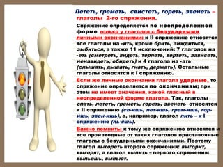 Лететь, греметь, свистеть, гореть, звенеть –
глаголы 2-го спряжения.
•

•

•

Спряжение определяется по неопределенной
форме только у глаголов с безударными
личными окончаниями: к II спряжению относятся
все глаголы на -ить, кроме брить, зиждиться,
зыбиться, а также 11 исключений: 7 глаголов на
-еть (смотреть, видеть, терпеть, вертеть, зависеть,
ненавидеть, обидеть) и 4 глагола на -ать
(слышать, дышать, гнать, держать). Остальные
глаголы относятся к I спряжению.
Если же личные окончания глагола ударные, то
спряжение определяется по окончаниям; при
этом не имеет значения, какой гласный в
неопределенной форме глагола. Так, глаголы
спать, лететь, греметь, гореть, звенеть  относятся
к II спряжению (сп-ишь, лет-ишь, грем-ишь, горишь, звен-ишь), а, например, глагол пить – к I
спряжению (пь-ёшь).
Важно помнить: к тому же спряжению относятся и
все производные от таких глаголов приставочные
глаголы с безударными окончаниями. Поэтому
глагол выгореть второго спряжения: выгорит,
выгорят, а глагол выпить – первого спряжения:
выпьешь, выпьют.

 