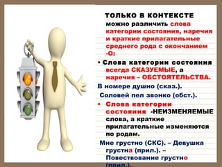 ТОЛЬКО В КОНТЕКСТЕ
можно различить слова
категории состояния, наречия
и краткие прилагательные
среднего рода с окончанием
-О:
• Слова категории состояния
всегда СКАЗУЕМЫЕ, а
наречия – ОБСТОЯТЕЛЬСТВА.
В номере душно (сказ.).
Соловей пел звонко (обст.).
• Слова категории
состояния -НЕИЗМЕНЯЕМЫЕ
слова, а краткие
прилагательные изменяются
по родам.
 Мне грустно (СКС). – Девушка
грустна (прил.). –
Повествование грустно

 
