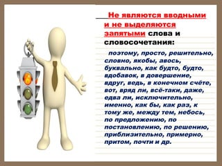      Не являются вводными
и не выделяются
запятыми слова и
словосочетания:

поэтому, просто, решительно,
словно, якобы, авось,
буквально, как будто, будто,
вдобавок, в довершение,
вдруг, ведь, в конечном счёте,
вот, вряд ли, всё-таки, даже,
едва ли, исключительно,
именно, как бы, как раз, к
тому же, между тем, небось,
по предложению, по
постановлению, по решению,
приблизительно, примерно,
притом, почти и др.

 