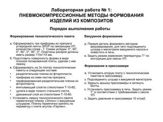 Лабораторная работа № 1:
ПНЕВМОКОМПРЕССИОННЫЕ МЕТОДЫ ФОРМОВАНИЯ
ИЗДЕЛИЙ ИЗ КОМПОЗИТОВ
Порядок выполнения работы
Формирование технологического пакета

Вакуумное формование

а. Сформировать три преформы из препрега
углеродной ленты ЭЛУР на связующем УП,
количество слоев - 7. Схема укладки: 0°, 90°,
0°, 90°, 0°, 90°, 0°. Пластины раскроя должны
иметь размер 110х110 мм.
б. Подготовить поверхность формы в виде
плоской полированной плиты, удалив с нее
смазку.
в. Сформировать на 3х плитах технологические
пакеты в следующем составе:
•
разделительная пленка из фторопласта;
•
преформа из семи листов препрега;
•
перфорированная разделительная пленка из
фторопласта;
•
впитывающий слой из стеклоткани Т-10-80;
•
цулага в виде тонкого стального листа;
•
дренажный слой из стеклоткани Т-10-80.
г. Установить сверху технологического пакета
герметичную пленку «Эплон» с вакуумным
штуцером. Пленку герметично крепить по
периметру к плите жгутом «Герлен».

д. Первую деталь формовать методом
вакуумирования, для чего подсоединить
штуцер к магистрали вакуумного насоса и
поместить в печь.
е. Задать режим изменения температуры Т° по
инструкции для смолы УП.

Формование в пресскамере
ж. Установить вторую плиту с технологическим
пакетом в пресскамеру.
з. Подсоединить штуцер к вакуумной магистрали.
и. Закрыть крышку пресскамеры и затянуть
болты.
к. Установить пресскамеру в печь. Задать режим
Т° в соответствии с требованиями к смоле
УП.
л. Задать давление в пресскамере 10 кг/см2.

 