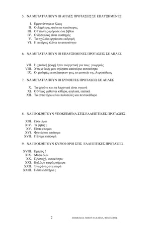 5. ΝΑ ΜΕΤΑΤΡΑΠΟΥΝ ΟΙ ΑΠΛΕΣ ΠΡΟΤΑΣΕΙΣ ΣΕ ΕΠΑΥΞΗΜΕΝΕΣ
I.
II.
III.
IV.
V.
VI.

Εμφανίστηκε ο ήλιος
Ο Δημήτρης φαίνεται κακόκεφος
Ο Γιάννης αγόρασε ένα βιβλίο
Ο δάσκαλος είναι αυστηρός
Το σχολείο οργάνωσε εκδρομή
Η πατέρας πλένει το αυτοκίνητο

6. ΝΑ ΜΕΤΑΤΡΑΠΟΥΝ ΟΙ ΕΠΑΥΞΗΜΕΝΕΣ ΠΡΟΤΑΣΕΙΣ ΣΕ ΑΠΛΕΣ
VII. Η χτεσινή βροχή ήταν ευεργετική για τους γεωργούς
VIII. Χτες ο θείος μου αγόρασε καινούριο αυτοκίνητο
IX. Οι μαθητές επισκέφτηκαν χτες το μουσείο της Ακροπόλεως
7. ΝΑ ΜΕΤΑΤΡΑΠΟΥΝ ΟΙ ΣΥΝΘΕΤΕΣ ΠΡΟΤΑΣΕΙΣ ΣΕ ΑΠΛΕΣ
X. Τα φρούτα και τα λαχανικά είναι υγιεινά
XI. Ο Νίκος μαθαίνει κιθάρα, αγγλικά, ιταλικά
XII. Το εστιατόριο είναι πολυτελές και πεντακάθαρο

8. ΝΑ ΠΡΟΣΘΕΤΟΥΝ ΥΠΟΚΕΙΜΕΝΑ ΣΤΙΣ ΕΛΛΕΙΠΤΙΚΕΣ ΠΡΟΤΑΣΕΙΣ
XIII.
XIV.
XV.
XVI.
XVII.

Εδώ είμαι
Τι ζητάς ;
Είστε έτοιμοι
Φρενάρισε απότομα
Πήγαμε εκδρομή

9. ΝΑ ΠΡΟΣΘΕΤΟΥΝ ΚΥΡΙΟΙ ΟΡΟΙ ΣΤΙΣ ΕΛΛΕΙΠΤΙΚΕΣ ΠΡΟΤΑΣΕΙΣ
XVIII.
XIX.
XX.
XXI.
XXII.
XXIII.

Εμπρός !
Μέσα όλοι
Προσοχή, αυτοκίνητο
Καλός ο καιρός σήμερα
Ένας-ένας στη σειρά
Πόσα εισιτήρια ;

2

ΕΠΙΜΕΛΕΙΑ: ΜΙΧΟΥΛΑ ΕΛΕΝΑ, ΦΙΛΟΛΟΓΟΣ

 