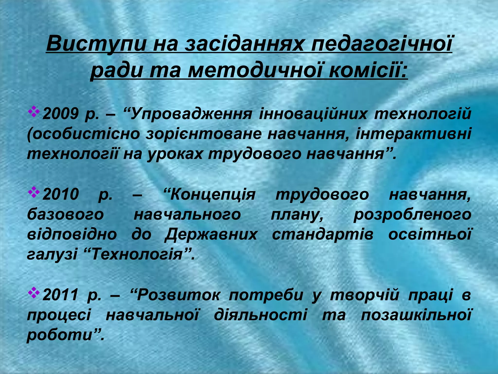 Виступи на засіданнях педагогічної
ради та методичної комісії:
2009 р. – “Упровадження інноваційних технологій
(особистісно зорієнтоване навчання, інтерактивні
технології на уроках трудового навчання”.
2010 р. – “Концепція трудового навчання,
базового
навчального
плану,
розробленого
відповідно до Державних стандартів освітньої
галузі “Технологія”.
2011 р. – “Розвиток потреби у творчій праці в
процесі навчальної діяльності та позашкільної
роботи”.

 