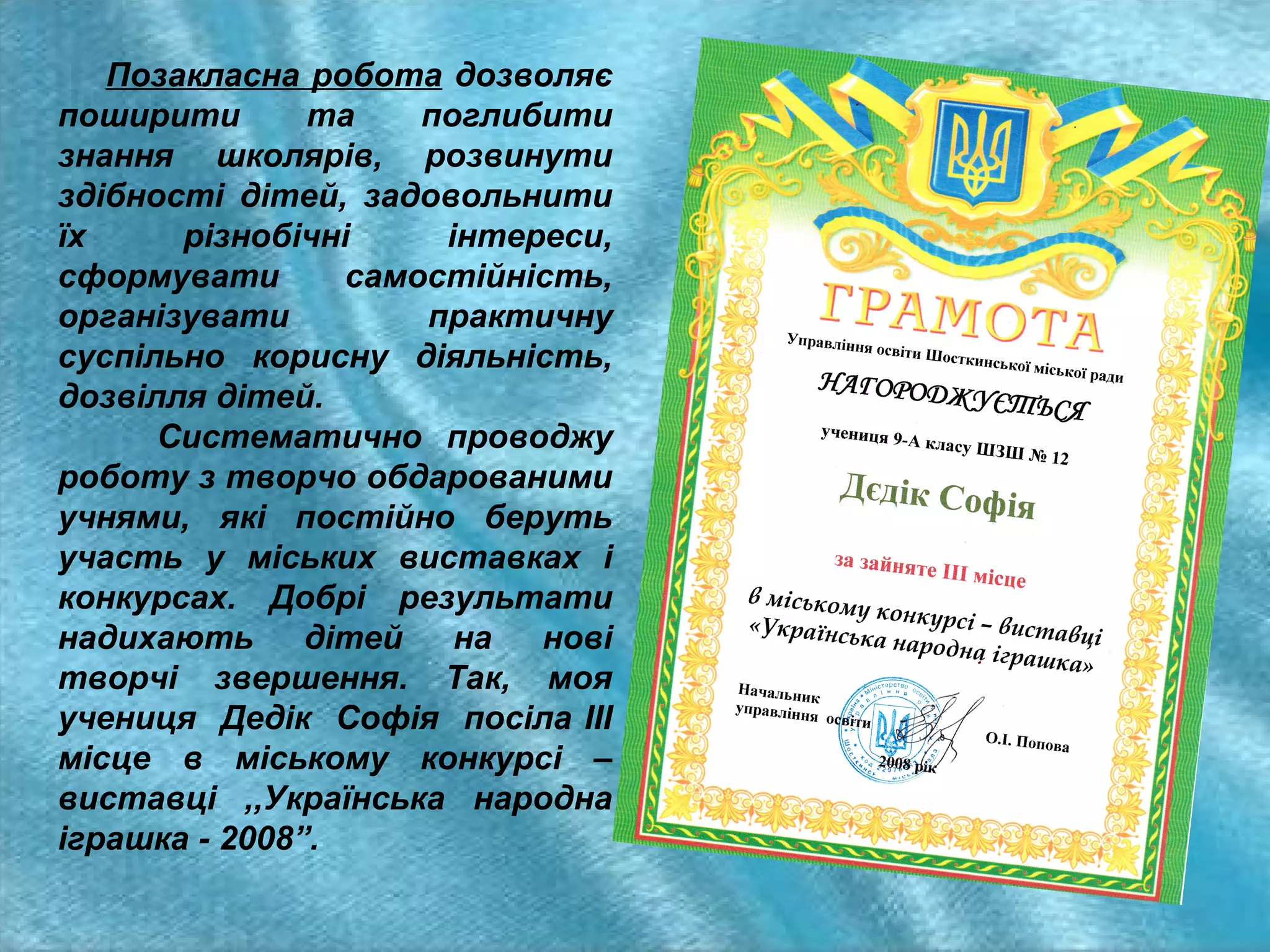 Позакласна робота дозволяє
поширити
та
поглибити
знання школярів, розвинути
здібності дітей, задовольнити
їх
різнобічні
інтереси,
сформувати
самостійність,
організувати
практичну
суспільно корисну діяльність,
дозвілля дітей.
Систематично проводжу
роботу з творчо обдарованими
учнями, які постійно беруть
участь у міських виставках і
конкурсах. Добрі результати
надихають
дітей
на
нові
творчі звершення. Так, моя
учениця Дедік Софія посіла ІІІ
місце в міському конкурсі –
виставці ,,Українська народна
іграшка - 2008”.

 