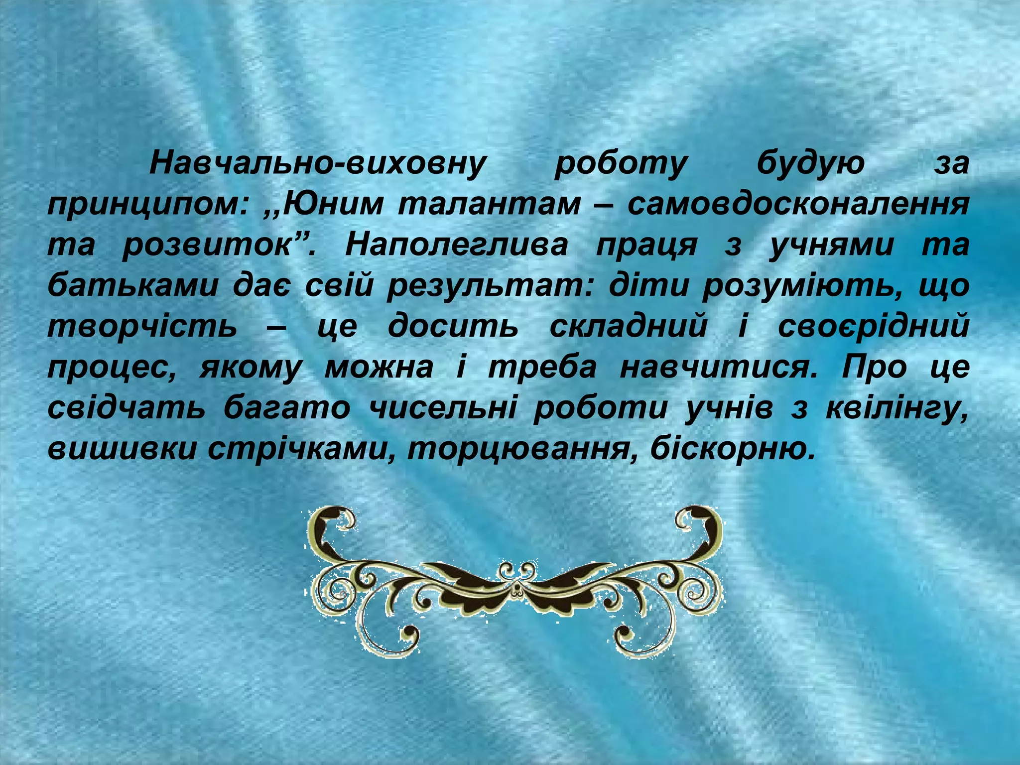 Навчально-виховну
роботу
будую
за
принципом: ,,Юним талантам – самовдосконалення
та розвиток”. Наполеглива праця з учнями та
батьками дає свій результат: діти розуміють, що
творчість – це досить складний і своєрідний
процес, якому можна і треба навчитися. Про це
свідчать багато чисельні роботи учнів з квілінгу,
вишивки стрічками, торцювання, біскорню.

 