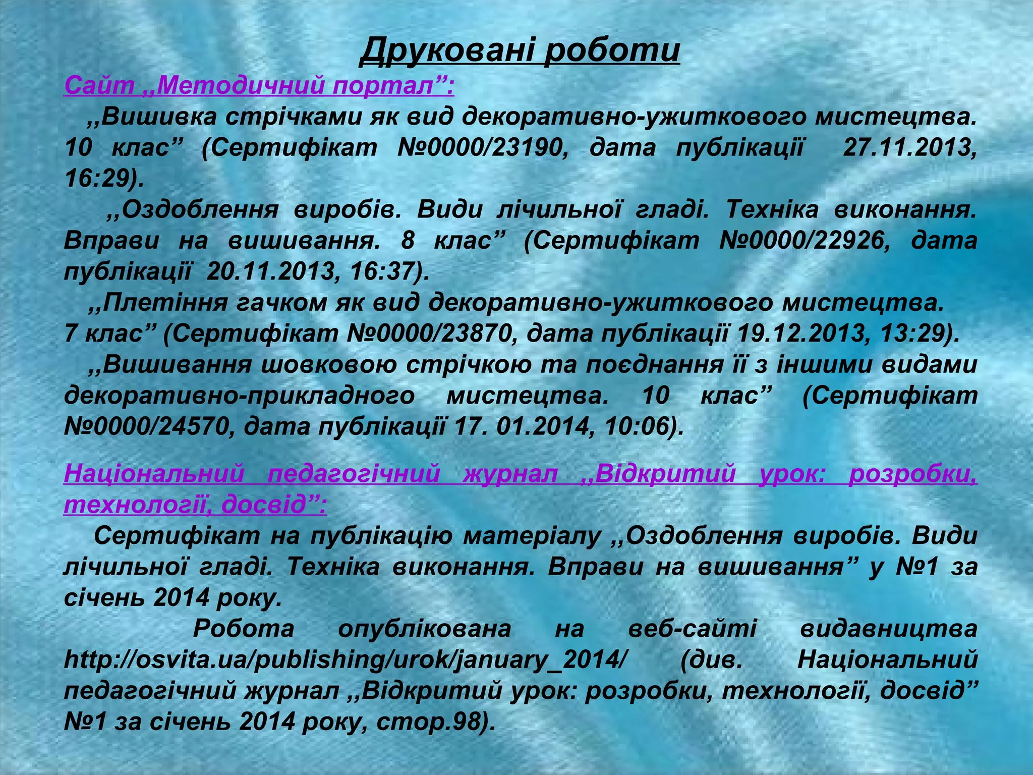 Друковані роботи
Сайт ,,Методичний портал”:
,,Вишивка стрічками як вид декоративно-ужиткового мистецтва.
10 клас” (Сертифікат №0000/23190, дата публікації 27.11.2013,
16:29).
,,Оздоблення виробів. Види лічильної гладі. Техніка виконання.
Вправи на вишивання. 8 клас” (Сертифікат №0000/22926, дата
публікації 20.11.2013, 16:37).
,,Плетіння гачком як вид декоративно-ужиткового мистецтва.
7 клас” (Сертифікат №0000/23870, дата публікації 19.12.2013, 13:29).
,,Вишивання шовковою стрічкою та поєднання її з іншими видами
декоративно-прикладного мистецтва. 10 клас” (Сертифікат
№0000/24570, дата публікації 17. 01.2014, 10:06).
Національний педагогічний журнал ,,Відкритий урок: розробки,
технології, досвід”:
Сертифікат на публікацію матеріалу ,,Оздоблення виробів. Види
лічильної гладі. Техніка виконання. Вправи на вишивання” у №1 за
січень 2014 року.
Робота
опублікована
на
веб-сайті
видавництва
http://osvita.ua/publishing/urok/january_2014/
(див.
Національний
педагогічний журнал ,,Відкритий урок: розробки, технології, досвід”
№1 за січень 2014 року, стор.98).

 