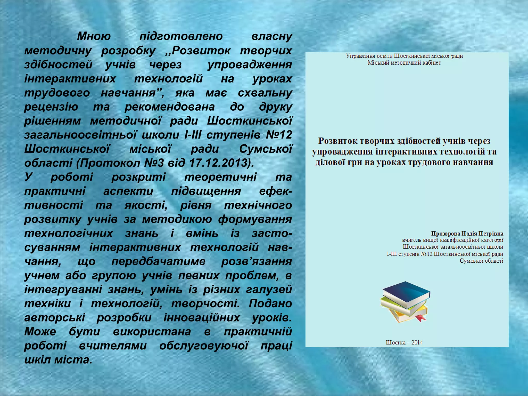 Мною
підготовлено
власну
методичну розробку ,,Розвиток творчих
здібностей учнів через
упровадження
інтерактивних
технологій
на
уроках
трудового навчання”, яка має схвальну
рецензію та рекомендована до друку
рішенням методичної ради Шосткинської
загальноосвітньої школи І-ІІІ ступенів №12
Шосткинської
міської
ради
Сумської
області (Протокол №3 від 17.12.2013).
У
роботі
розкриті
теоретичні
та
практичні
аспекти
підвищення
ефективності та якості, рівня технічного
розвитку учнів за методикою формування
технологічних знань і вмінь із застосуванням інтерактивних технологій навчання, що передбачатиме розв’язання
учнем або групою учнів певних проблем, в
інтегруванні знань, умінь із різних галузей
техніки і технологій, творчості. Подано
авторські розробки інноваційних уроків.
Може бути використана в практичній
роботі вчителями обслуговуючої праці
шкіл міста.

 