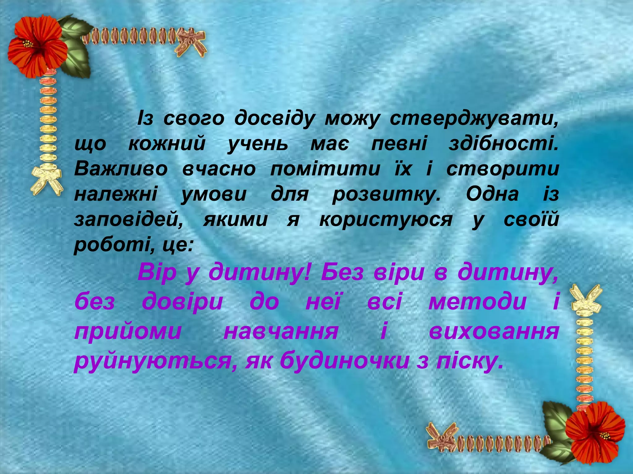 Із свого досвіду можу стверджувати,
що кожний учень має певні здібності.
Важливо вчасно помітити їх і створити
належні умови для розвитку. Одна із
заповідей, якими я користуюся у своїй
роботі, це:

Вір у дитину! Без віри в дитину,
без довіри до неї всі методи і
прийоми
навчання
і
виховання
руйнуються, як будиночки з піску.

 