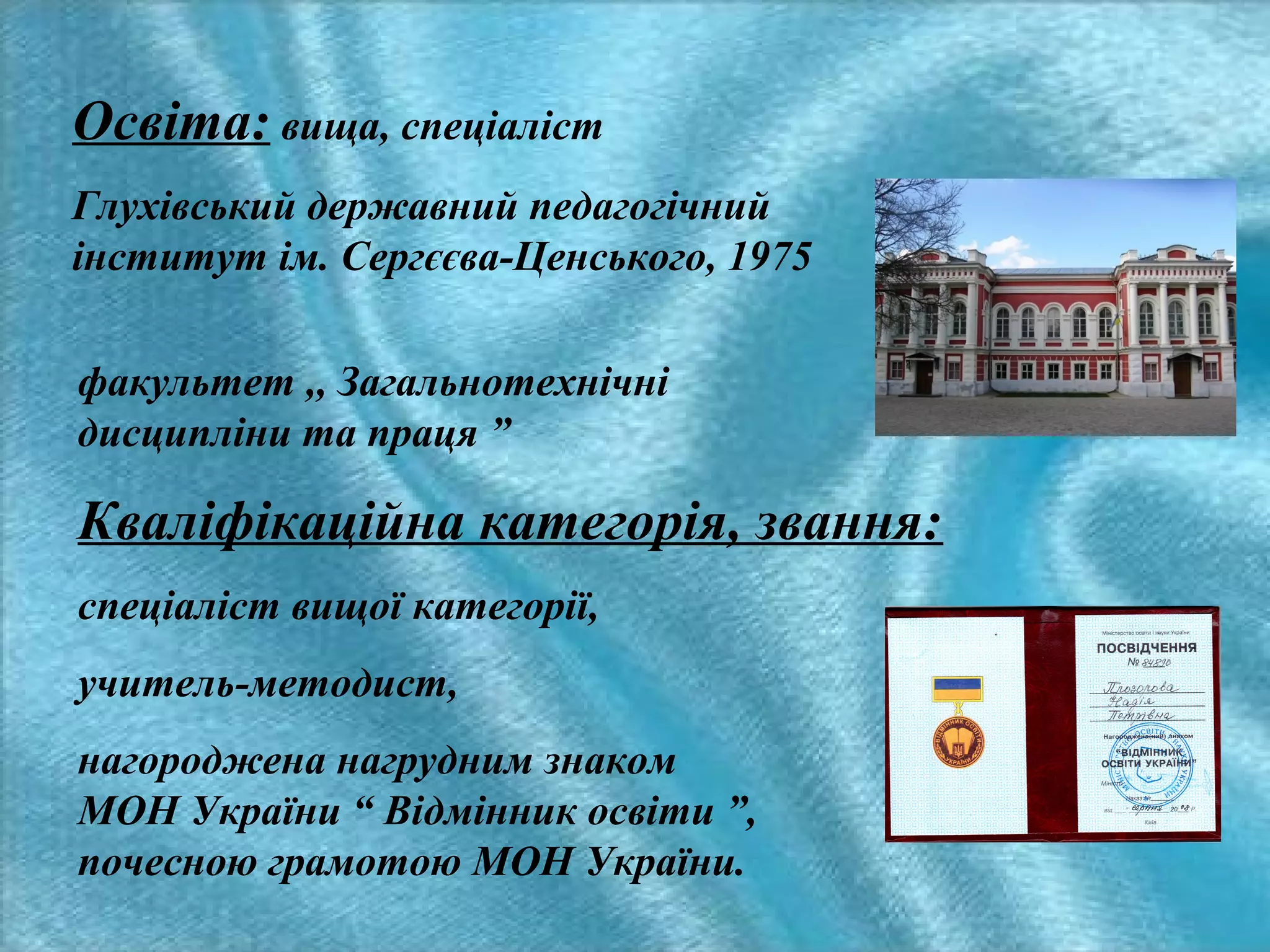 Освіта: вища, спеціаліст
Глухівський державний педагогічний
інститут ім. Сергєєва-Ценського, 1975
факультет ,, Загальнотехнічні
дисципліни та праця ”

Кваліфікаційна категорія, звання:
спеціаліст вищої категорії,
учитель-методист,
нагороджена нагрудним знаком
МОН України “ Відмінник освіти ”,
почесною грамотою МОН України.

 