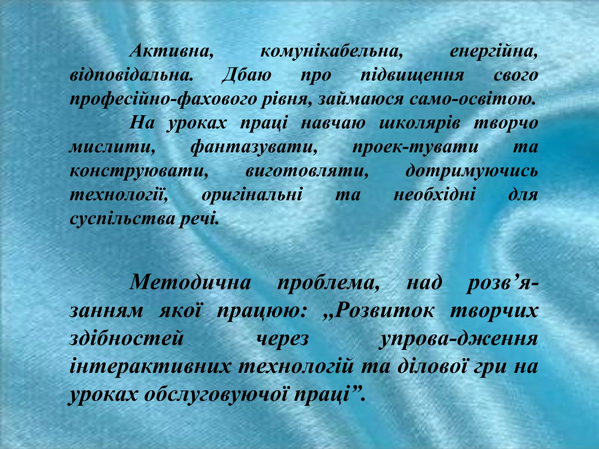Активна,
комунікабельна,
енергійна,
відповідальна. Дбаю про підвищення свого
професійно-фахового рівня, займаюся само-освітою.
На уроках праці навчаю школярів творчо
мислити,
фантазувати,
проек-тувати
та
конструювати,
виготовляти,
дотримуючись
технології,
оригінальні
та
необхідні
для
суспільства речі.

Методична проблема, над розв’язанням якої працюю: ,,Розвиток творчих
здібностей
через
упрова-дження
інтерактивних технологій та ділової гри на
уроках обслуговуючої праці”.

 