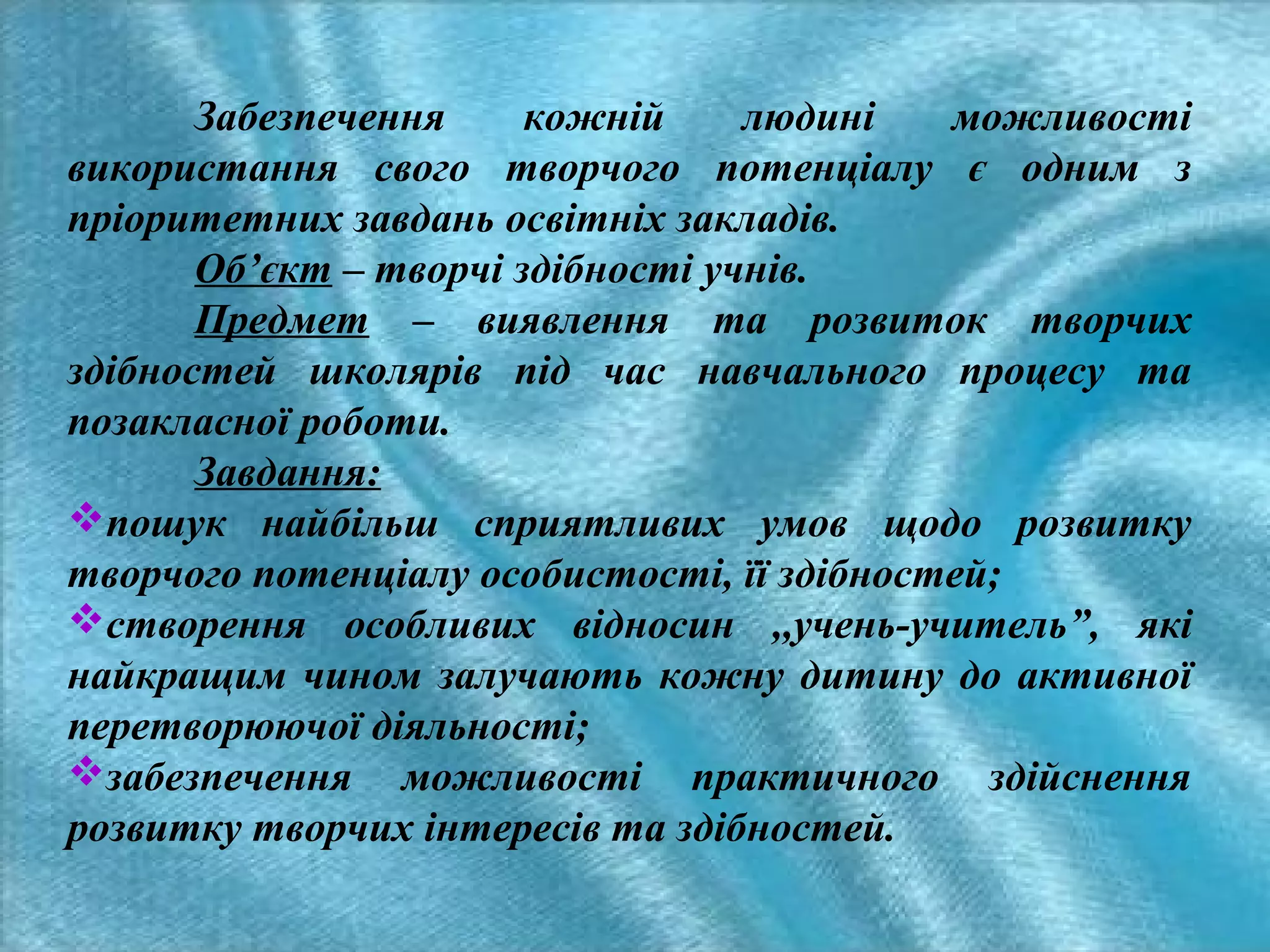Забезпечення
кожній
людині
можливості
використання свого творчого потенціалу є одним з
пріоритетних завдань освітніх закладів.
Об’єкт – творчі здібності учнів.
Предмет – виявлення та розвиток творчих
здібностей школярів під час навчального процесу та
позакласної роботи.
Завдання:
пошук найбільш сприятливих умов щодо розвитку
творчого потенціалу особистості, її здібностей;
створення особливих відносин ,,учень-учитель”, які
найкращим чином залучають кожну дитину до активної
перетворюючої діяльності;
забезпечення можливості практичного здійснення
розвитку творчих інтересів та здібностей.

 