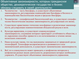 Объективные закономерности, которым гражданское
общество, демократическое государство и бизнес
обязаны следовать в своей деятельности:

12

1.

Человечество – часть биосферы, и существуют объективные
закономерности, регулирующие взаимодействие биосферы и Космоса и
взаимодействие биологических видов в пределах биосферы.

2.

Человечество – специфический биологический вид, и существуют специфические биологические видовые закономерности, регулирующие его жизнь.

3.

Существуют нравственно-этические ноосферные и религиозные закономерности, регулирующие взаимоотношения обладателей разума и воли.

4.

Культура вариативна, и существуют социокультурные
закономерности, следование которым гарантирует устойчивость общества, а
их нарушение способно привести к его исчезновению в течение жизни
нескольких поколений.

5.

Наша культура такова, что мы вынуждены защищаться от природной среды
техносферой. Техносфера воспроизводится и развивается в ходе
экономической деятельности, и существуют экономические закономерности.

6.

Всѐ это в совокупности может приводить к конфликтам интересов и
конфликтам разных видов деятельности, разрешением которых необходимо
управлять. И существуют объективные закономерности управления.

 
