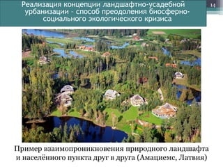 Реализация концепции ландшафтно-усадебной
урбанизации – способ преодоления биосферносоциального экологического кризиса

Пример взаимопроникновения природного ландшафта
и населѐнного пункта друг в друга (Амациемс, Латвия)

14

 