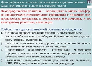 Демографическая политика как компонента в циклике решения
задач госуправления в деле возрождения России

18

Демографическая политика — воплощение в жизнь биосферно-экологически состоятельных требований к динамике воспроизводства населения, к показателям его здоровья, к его
культурному развитию, к миграции.
Требования к демографической политике возрождения:
1. Основной прирост населения должен иметь место на селе.
2. Качество обязательного всеобщего образования на селе должно
быть не ниже, чем в городе.
3. Биосферно-экологическое оздоровление мегаполисов на основе
осуществления госпрограммы их депопуляции.
4. Поддержание
экономически
необходимой
численности
городского населения и его генетическое оздоровление за счѐт
перетока части сельского населения в города.
5. Размещение в сельской местности промышленных производств,
НИИ, КБ, вузов, на основе развития инфраструктур.

 