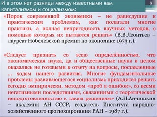 8
И в этом нет разницы между известными нам
капитализмом и социализмом:
«Порок современной экономики – не равнодушие к
практическим
проблемам,
как
полагали
многие
практики, а полная непригодность научных методов, с
помощью которых их пытаются решать» (В.В.Леонтьев –
лауреат Нобелевской премии по экономике 1973 г.).

«Следует признать со всею определѐнностью, что
экономическая наука, да и общественные науки в целом
оказались не готовыми к ответу на вопросы, поставленные
… ходом нашего развития. Многие фундаментальные
проблемы развивающегося социализма приходится решать
сегодня эмпирически, методом «проб и ошибок», со всеми
негативными последствиями, связанными с теоретической
неподготовленностью к таким решениям» (А.И.Анчишкин
– академик АН СССР, создатель Института народнохозяйственного прогнозирования РАН – 1987 г.).

 