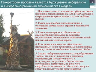 Генератором проблем является буржуазный либерализм
и либерально-рыночная экономическая модель

9

1. Деятельность всего множества субъектов рынка
подчинена максимизации их ЧАСТНЫХ доходов и
сокращению издержек каждого из них любыми
путями.
2. Рынок не способен к целеполаганию в
отношении образа жизни страны и развития еѐ
экономики.

3. Рынок не содержит в себе механизма
самонастройки экономики государства
на достижение поставленных политиками целей
или жизненных идеалов народа.
4. Есть виды деятельности, общественно
необходимые, но не осуществимые на принципах
самоокупаемости вообще или в должном объѐме.
5. Законы либерально-рыночного ценообразования
таковы, что они из поколения в поколение
воспроизводят массовую нищету и
бескультурье, запустение и биологическое
опустошение территорий, на фоне чего
сверхбогатое меньшинство «бесится с жиру» и
сетует на лень и тупость простонародья.

 