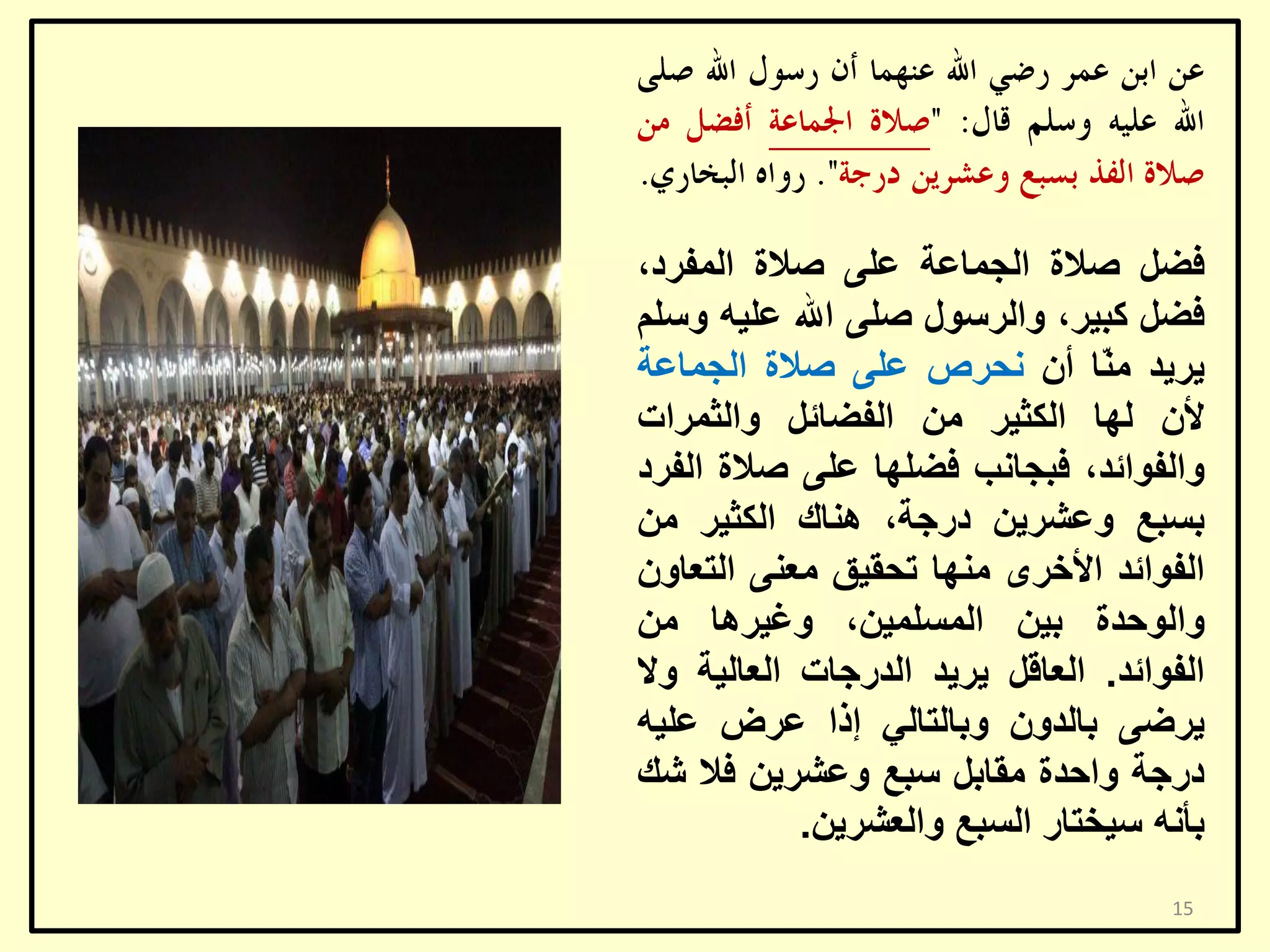 ‫فؼً طالح اٌغّبػخ ػٍٝ طالح اٌّفشد،‬
‫فؼً وج١ش، ٚاٌشعٛي طٍٝ اهلل ػٍ١ٗ ٚعٍُ‬
‫٠ش٠ذ ِ ّب أْ ٔؾشص ػٍٝ طالح اٌغّبػخ‬
‫ٕ‬
‫ألْ ٌٙب اٌىض١ش ِٓ اٌفؼبئً ٚاٌضّشاد‬
‫ٚاٌفٛائذ، فجغبٔت فؼٍٙب ػٍٝ طالح اٌفشد‬
‫ثغجغ ٚػشش٠ٓ دسعخ، ٕ٘بن اٌىض١ش ِٓ‬
‫اٌفٛائذ األخشٜ ِٕٙب رؾم١ك ِؼٕٝ اٌزؼبْٚ‬
‫ٚاٌٛؽذح ث١ٓ اٌّغٍّ١ٓ، ٚغ١ش٘ب ِٓ‬
‫اٌفٛائذ. اٌؼبلً ٠ش٠ذ اٌذسعبد اٌؼبٌ١خ ٚال‬
‫٠شػٝ ثبٌذْٚ ٚثبٌزبٌٟ إرا ػشع ػٍ١ٗ‬
‫دسعخ ٚاؽذح ِمبثً عجغ ٚػشش٠ٓ فال شه‬
‫ثأٔٗ ع١خزبس اٌغجغ ٚاٌؼشش٠ٓ.‬
‫51‬

 