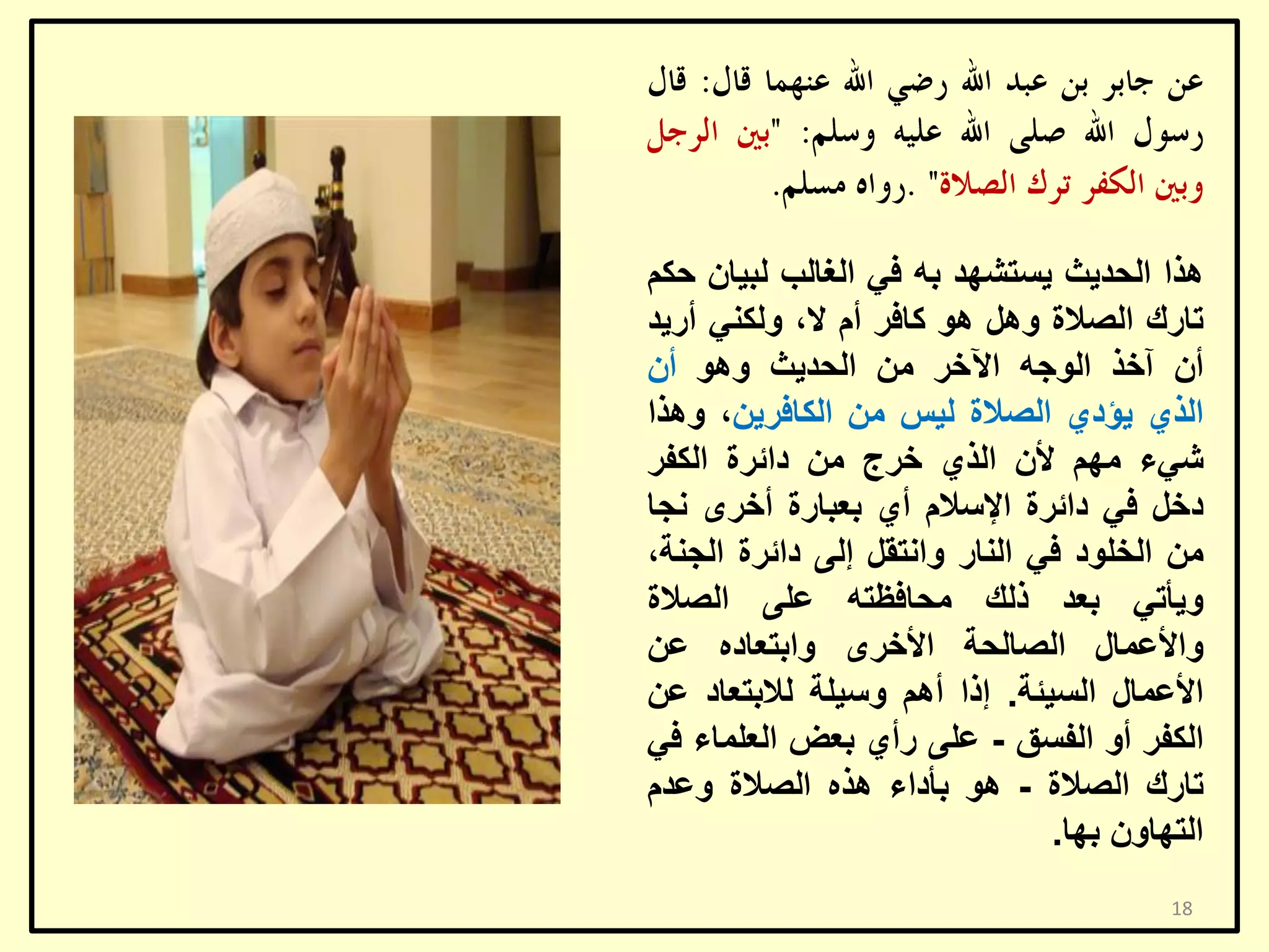 ‫٘زا اٌؾذ٠ش ٠غزشٙذ ثٗ فٟ اٌغبٌت ٌج١بْ ؽىُ‬
‫ربسن اٌظالح ًٚ٘ ٘ٛ وبفش أَ ال، ٌٚىٕٟ أس٠ذ‬
‫أْ آخز اٌٛعٗ ا٢خش ِٓ اٌؾذ٠ش ٚ٘ٛ أْ‬
‫اٌزٞ ٠ؤدٞ اٌظالح ٌ١ظ ِٓ اٌىبفش٠ٓ، ٚ٘زا‬
‫شٟء ُِٙ ألْ اٌزٞ خشط ِٓ دائشح اٌىفش‬
‫دخً فٟ دائشح اإلعالَ أٞ ثؼجبسح أخشٜ ٔغب‬
‫ِٓ اٌخٍٛد فٟ إٌبس ٚأزمً إٌٝ دائشح اٌغٕخ،‬
‫ٚ٠أرٟ ثؼذ رٌه ِؾبفظزٗ ػٍٝ اٌظالح‬
‫ٚاألػّبي اٌظبٌؾخ األخشٜ ٚاثزؼبدٖ ػٓ‬
‫األػّبي اٌغ١ئخ. إرا أُ٘ ٚع١ٍخ ٌالثزؼبد ػٓ‬
‫اٌىفش أٚ اٌفغك - ػٍٝ سأٞ ثؼغ اٌؼٍّبء فٟ‬
‫ربسن اٌظالح - ٘ٛ ثأداء ٘زٖ اٌظالح ٚػذَ‬
‫اٌزٙبْٚ ثٙب.‬
‫81‬

 